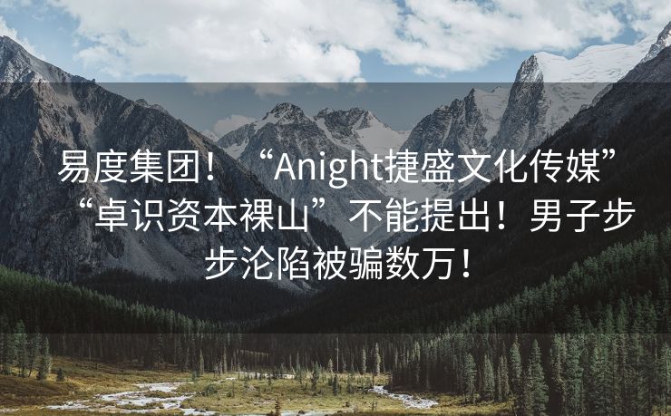 易度集团！“Anight捷盛文化传媒”“卓识资本裸山”不能提出！男子步步沦陷被骗数万！