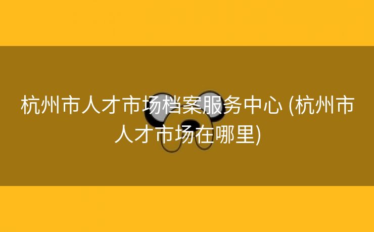 杭州市人才市场档案服务中心 (杭州市人才市场在哪里)