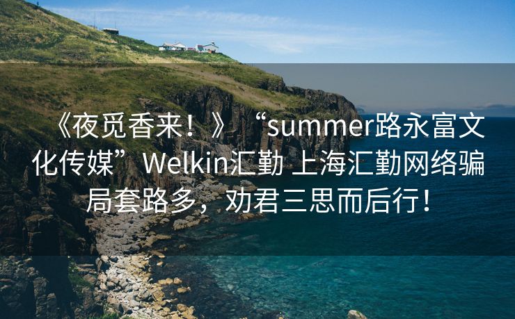 《夜觅香来！》“summer路永富文化传媒”Welkin汇勤 上海汇勤网络骗局套路多，劝君三思而后行！