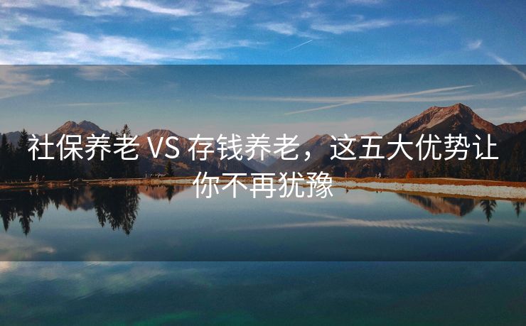 社保养老 VS 存钱养老，这五大优势让你不再犹豫