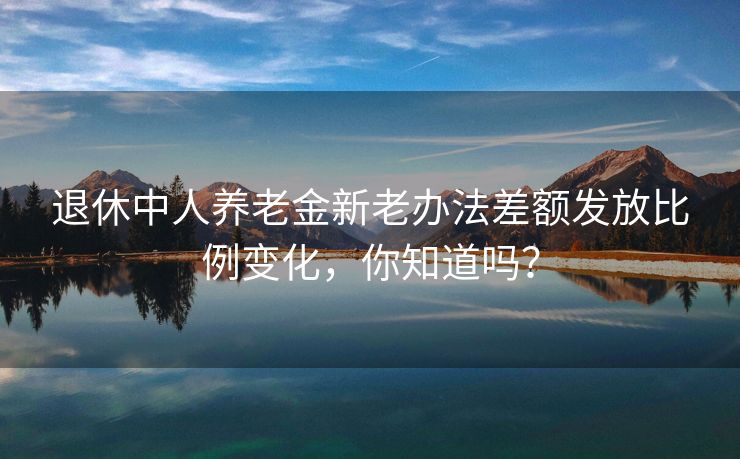 退休中人养老金新老办法差额发放比例变化，你知道吗？