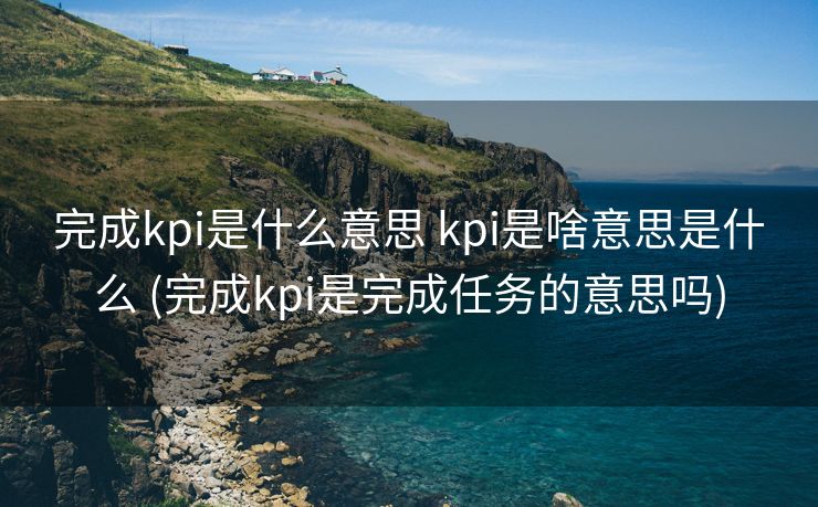 完成kpi是什么意思 kpi是啥意思是什么 (完成kpi是完成任务的意思吗)