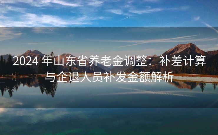 2024 年山东省养老金调整：补差计算与企退人员补发金额解析