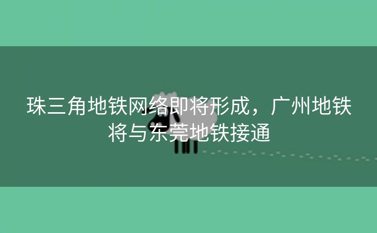 珠三角地铁网络即将形成，广州地铁将与东莞地铁接通