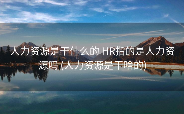 人力资源是干什么的 HR指的是人力资源吗 (人力资源是干啥的)