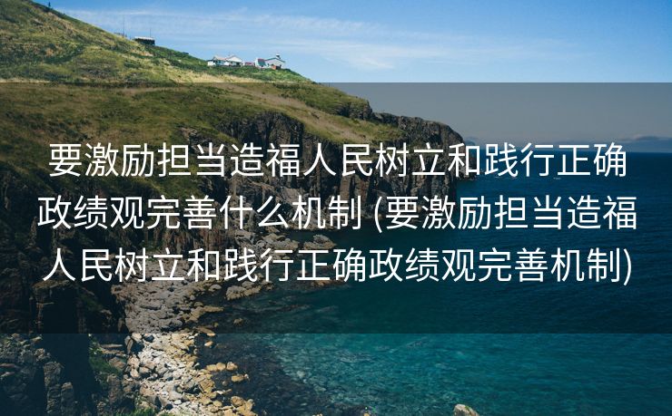 要激励担当造福人民树立和践行正确政绩观完善什么机制 (要激励担当造福人民树立和践行正确政绩观完善机制)