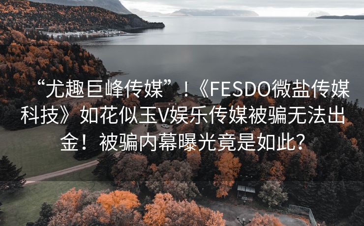 “尤趣巨峰传媒”!《FESDO微盐传媒科技》如花似玉V娱乐传媒被骗无法出金！被骗内幕曝光竟是如此？