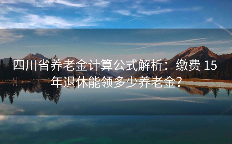 四川省养老金计算公式解析：缴费 15 年退休能领多少养老金？