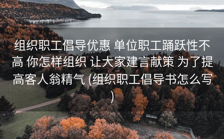 组织职工倡导优惠 单位职工踊跃性不高 你怎样组织 让大家建言献策 为了提高客人翁精气 (组织职工倡导书怎么写)