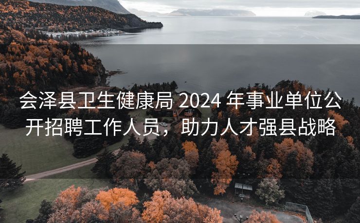 会泽县卫生健康局 2024 年事业单位公开招聘工作人员，助力人才强县战略