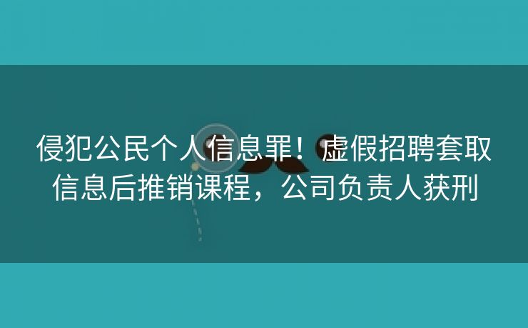 侵犯公民个人信息罪！虚假招聘套取信息后推销课程，公司负责人获刑