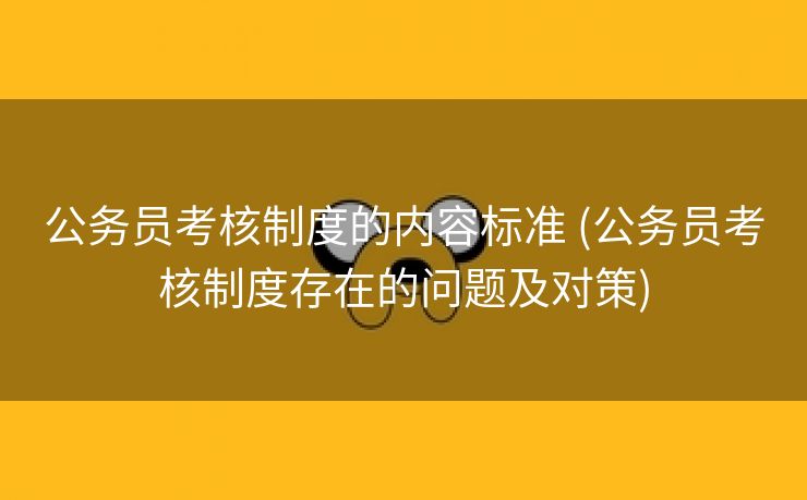 公务员考核制度的内容标准 (公务员考核制度存在的问题及对策)