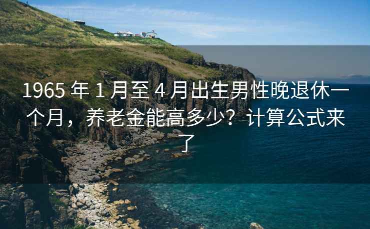 1965 年 1 月至 4 月出生男性晚退休一个月，养老金能高多少？计算公式来了