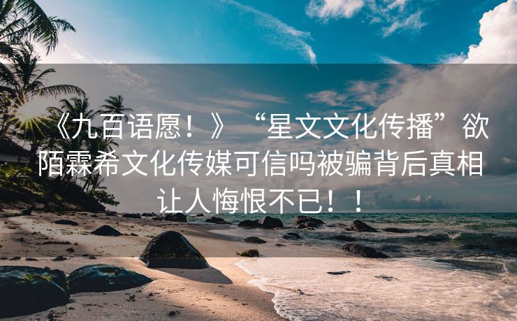 《九百语愿！》“星文文化传播”欲陌霖希文化传媒可信吗被骗背后真相让人悔恨不已！！