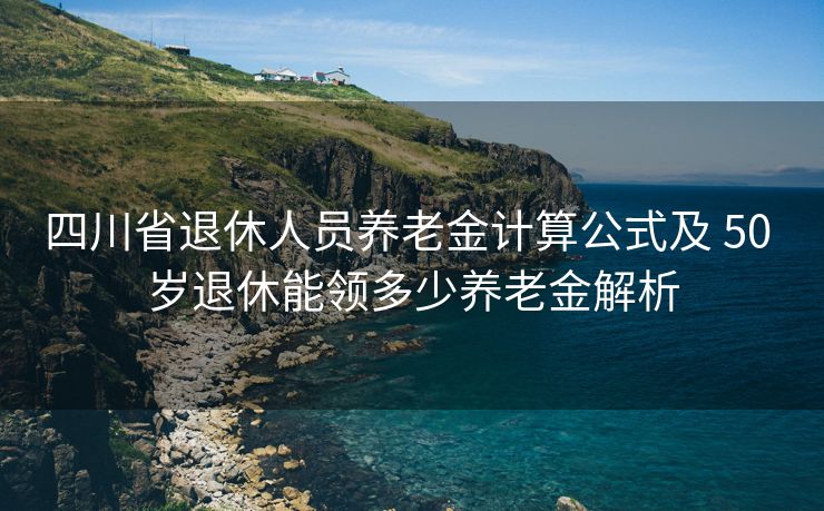 四川省退休人员养老金计算公式及 50 岁退休能领多少养老金解析