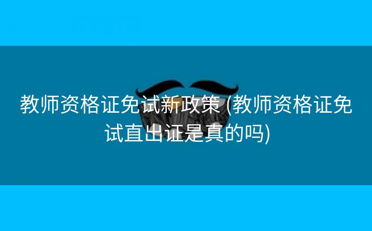 教师资格证免试新政策 (教师资格证免试直出证是真的吗)