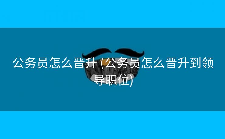 公务员怎么晋升 (公务员怎么晋升到领导职位)