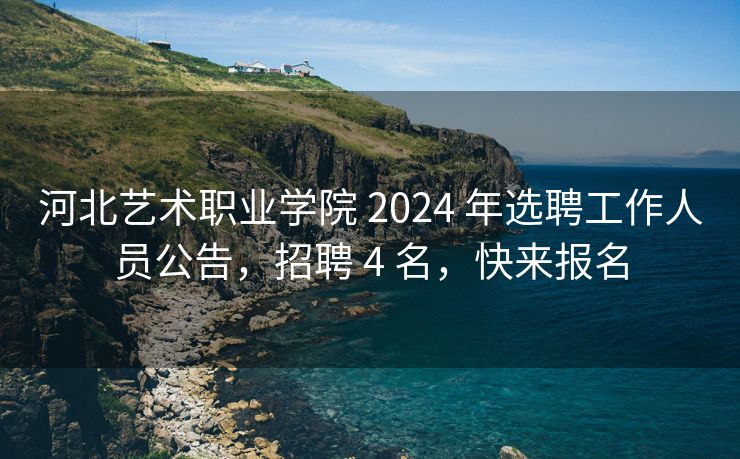 河北艺术职业学院 2024 年选聘工作人员公告，招聘 4 名，快来报名