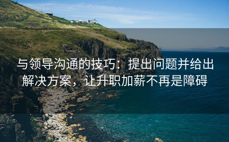 与领导沟通的技巧：提出问题并给出解决方案，让升职加薪不再是障碍