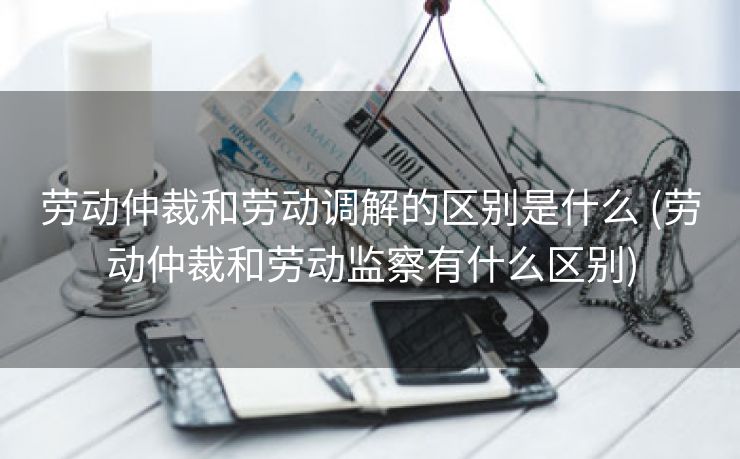 劳动仲裁和劳动调解的区别是什么 (劳动仲裁和劳动监察有什么区别)