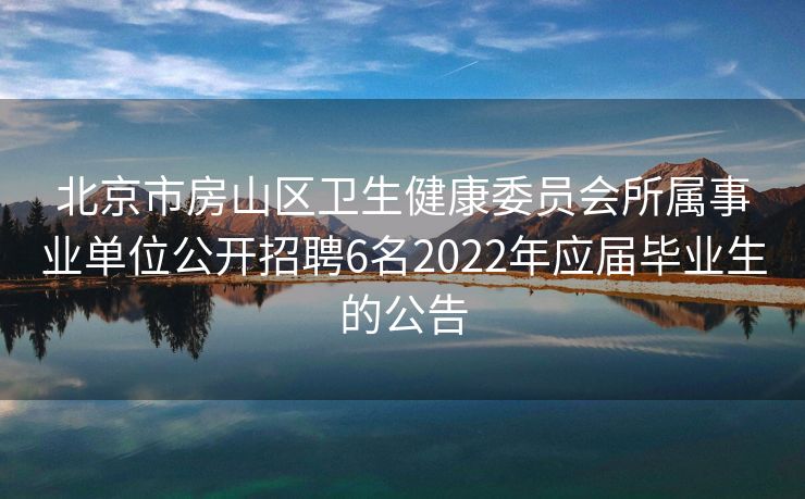 北京市房山区卫生健康委员会所属事业单位公开招聘6名2022年应届毕业生的公告