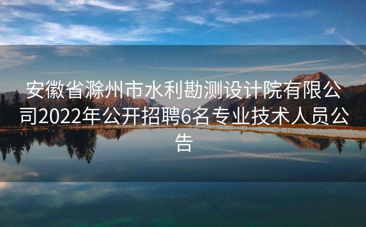 安徽省滁州市水利勘测设计院有限公司2022年公开招聘6名专业技术人员公告