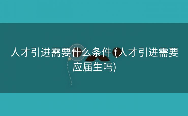 人才引进需要什么条件 (人才引进需要应届生吗)