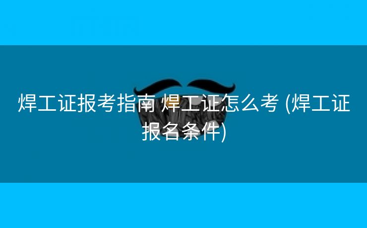 焊工证报考指南 焊工证怎么考 (焊工证报名条件)