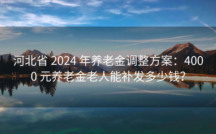 河北省 2024 年养老金调整方案：4000 元养老金老人能补发多少钱？