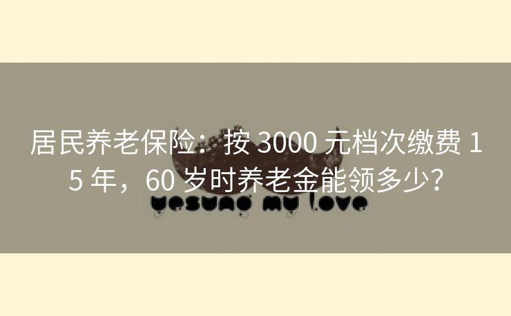 居民养老保险：按 3000 元档次缴费 15 年，60 岁时养老金能领多少？