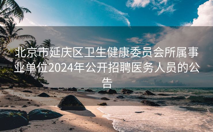 北京市延庆区卫生健康委员会所属事业单位2024年公开招聘医务人员的公告