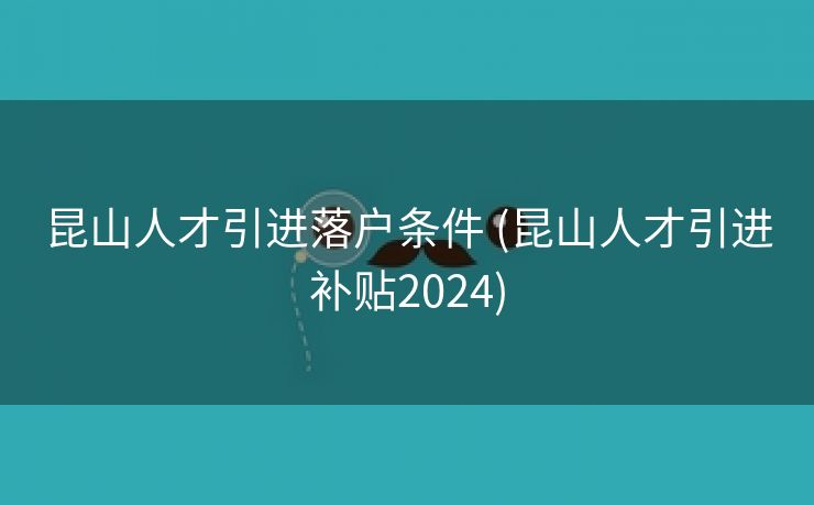 昆山人才引进落户条件 (昆山人才引进补贴2024)