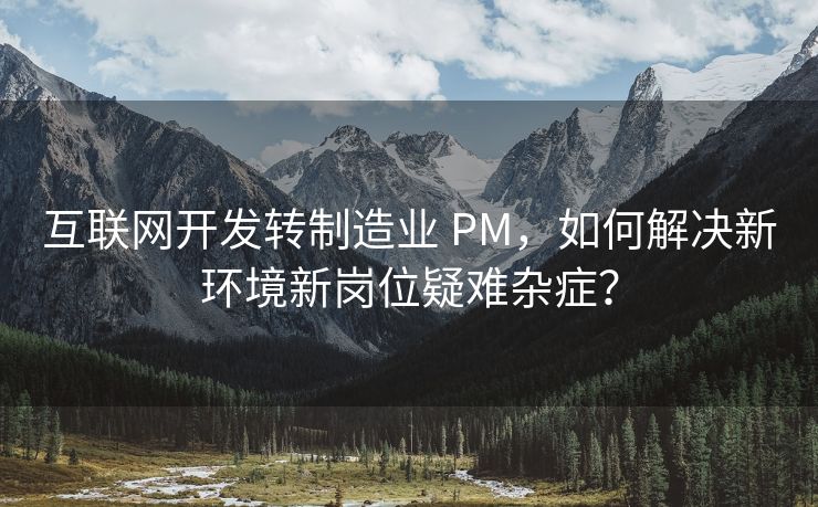 互联网开发转制造业 PM，如何解决新环境新岗位疑难杂症？