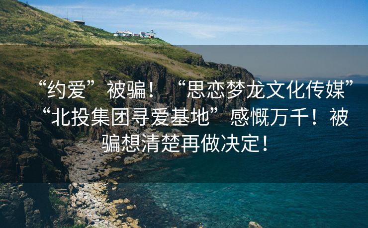 “约爱”被骗！“思恋梦龙文化传媒”“北投集团寻爱基地”感慨万千！被骗想清楚再做决定！