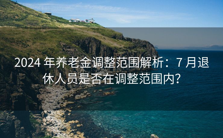 2024 年养老金调整范围解析：7 月退休人员是否在调整范围内？