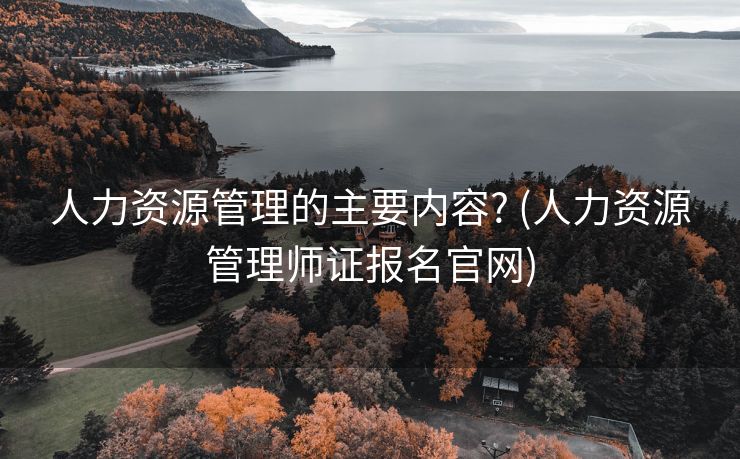 人力资源管理的主要内容? (人力资源管理师证报名官网)