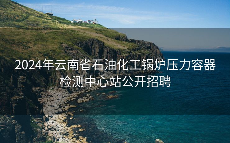 2024年云南省石油化工锅炉压力容器检测中心站公开招聘