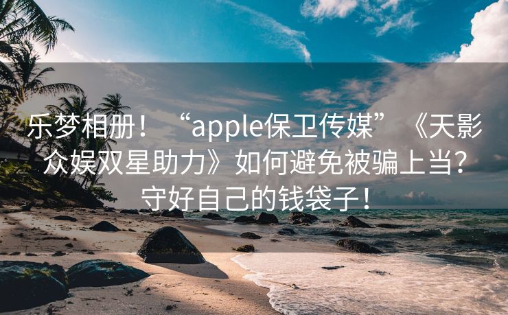 乐梦相册！“apple保卫传媒”《天影众娱双星助力》如何避免被骗上当？守好自己的钱袋子！