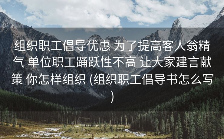 组织职工倡导优惠 为了提高客人翁精气 单位职工踊跃性不高 让大家建言献策 你怎样组织 (组织职工倡导书怎么写)