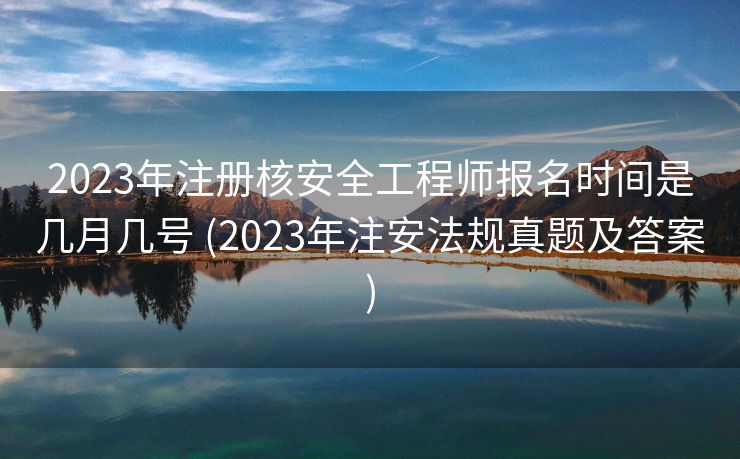 2023年注册核安全工程师报名时间是几月几号 (2023年注安法规真题及答案)