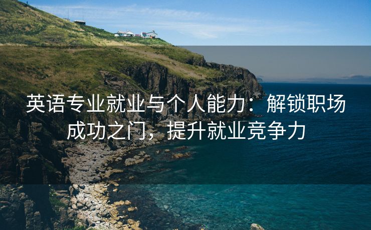 英语专业就业与个人能力：解锁职场成功之门，提升就业竞争力