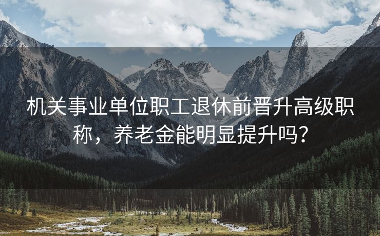 机关事业单位职工退休前晋升高级职称，养老金能明显提升吗？