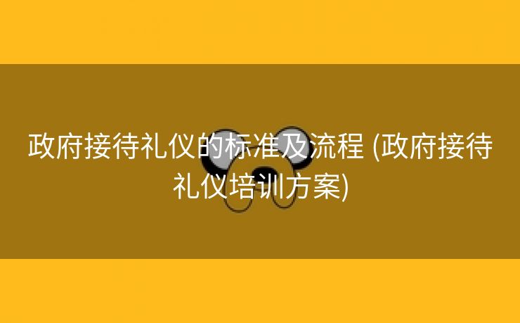 政府接待礼仪的标准及流程 (政府接待礼仪培训方案)