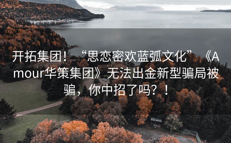 开拓集团！“思恋密欢蓝弧文化”《Amour华策集团》无法出金新型骗局被骗，你中招了吗？！