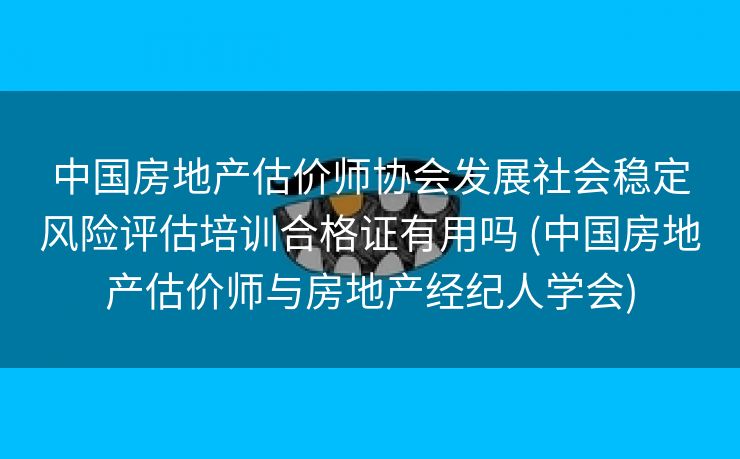 中国房地产估价师协会发展社会稳定风险评估培训合格证有用吗 (中国房地产估价师与房地产经纪人学会)