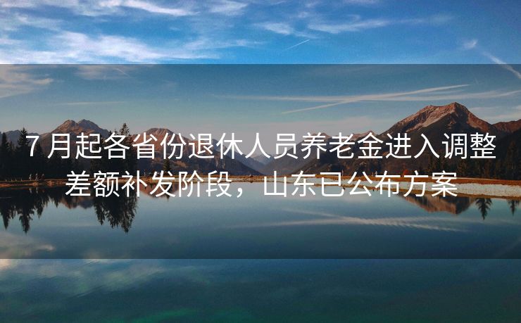 7 月起各省份退休人员养老金进入调整差额补发阶段，山东已公布方案