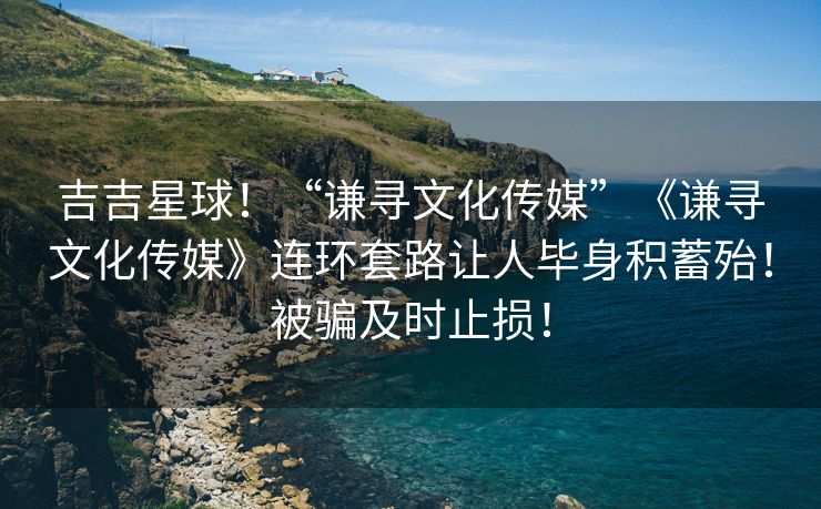 吉吉星球！“谦寻文化传媒”《谦寻文化传媒》连环套路让人毕身积蓄殆！被骗及时止损！