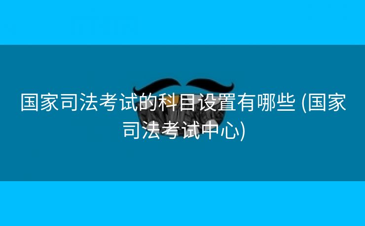 国家司法考试的科目设置有哪些 (国家司法考试中心)