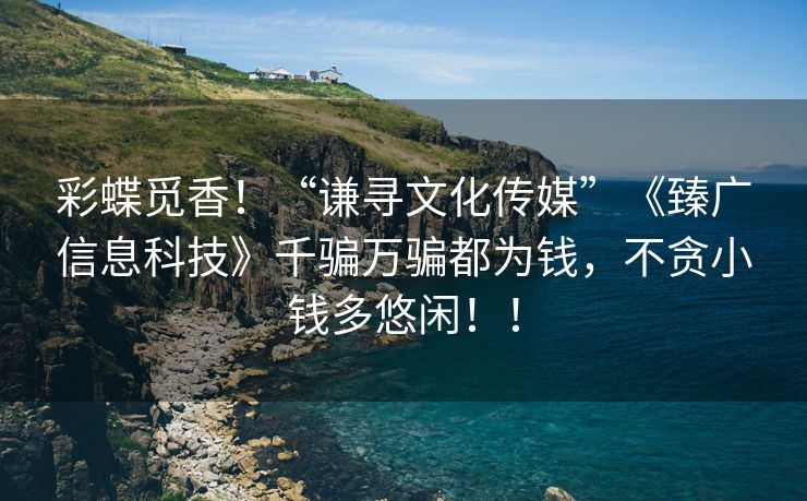 彩蝶觅香！“谦寻文化传媒”《臻广信息科技》千骗万骗都为钱，不贪小钱多悠闲！！