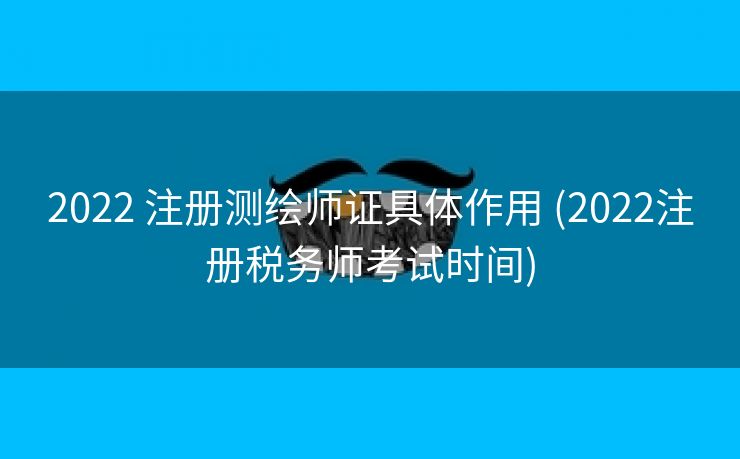 2022 注册测绘师证具体作用 (2022注册税务师考试时间)